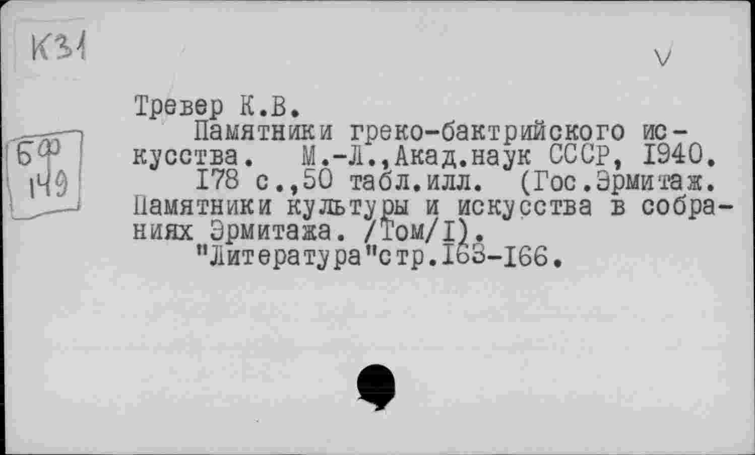 ﻿Тревер К.В.
Памятники греко-бактрийского искусства. М.-Л.,Акад.наук СССР, 1940.
178 с.,50 табл.илл. (Гос.Эрмитаж. Памятники культуры и искусства в собра ниях Эрмитажа. /Том/1).
’’Литература ”с тр. 163-166.